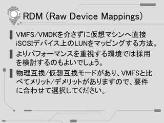 RDM (Raw Device Mappings)
▌VMFS/VMDKを介さずに仮想マシンへ直接
iSCSIデバイス上のLUNをマッピングする方法。
▌よりパフォーマンスを重視する環境では採用
を検討するのもよいでしょう。
▌物理互換/仮想互換モードがあり、VMFSと比
べてメリット/デメリットがありますので、要件
に合わせて選択してください。
 