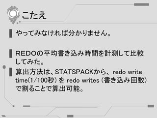 こたえ
▌やってみなければ分かりません。
▌ＲＥＤＯの平均書き込み時間を計測して比較
してみた。
▌算出方法は、STATSPACKから、 redo write
time(1/100秒) を redo writes (書き込み回数)
で割ることで算出可能。
 