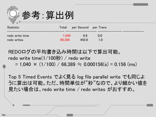 参考：算出例
Statistic Total per Second per Trans
--------------------------------- ------------------ -------------- ------------
redo write time 1,040 6.9 0.0
redo writes 66,389 442.6 1.0
REDOログの平均書き込み時間は以下で算出可能。
redo write time(1/100秒) / redo write
= 1,040 × (1/100) / 66,389 ≒ 0.000156(s) = 0.156 (ms)
Top 5 Timed Events でよく見る log file parallel write でも同じよ
うに算出は可能。ただ、時間単位が”秒”なので、より細かい値を
見たい場合は、redo write time / redo writes がおすすめ。
 