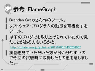 参考：FlameGraph
▌Brendan Greggさん作のツール。
▌ソフトウェア・プログラムの動態を可視化する
ツール。
▌以下のブログでも取り上げられていたので見
たことがある方もいるかと。
http://d.hatena.ne.jp/yohei-a/20150706/1436208007
▌実物を見ていただいた方が分かりやすいの
で今回の試験時に取得したものを用意しまし
た。
 