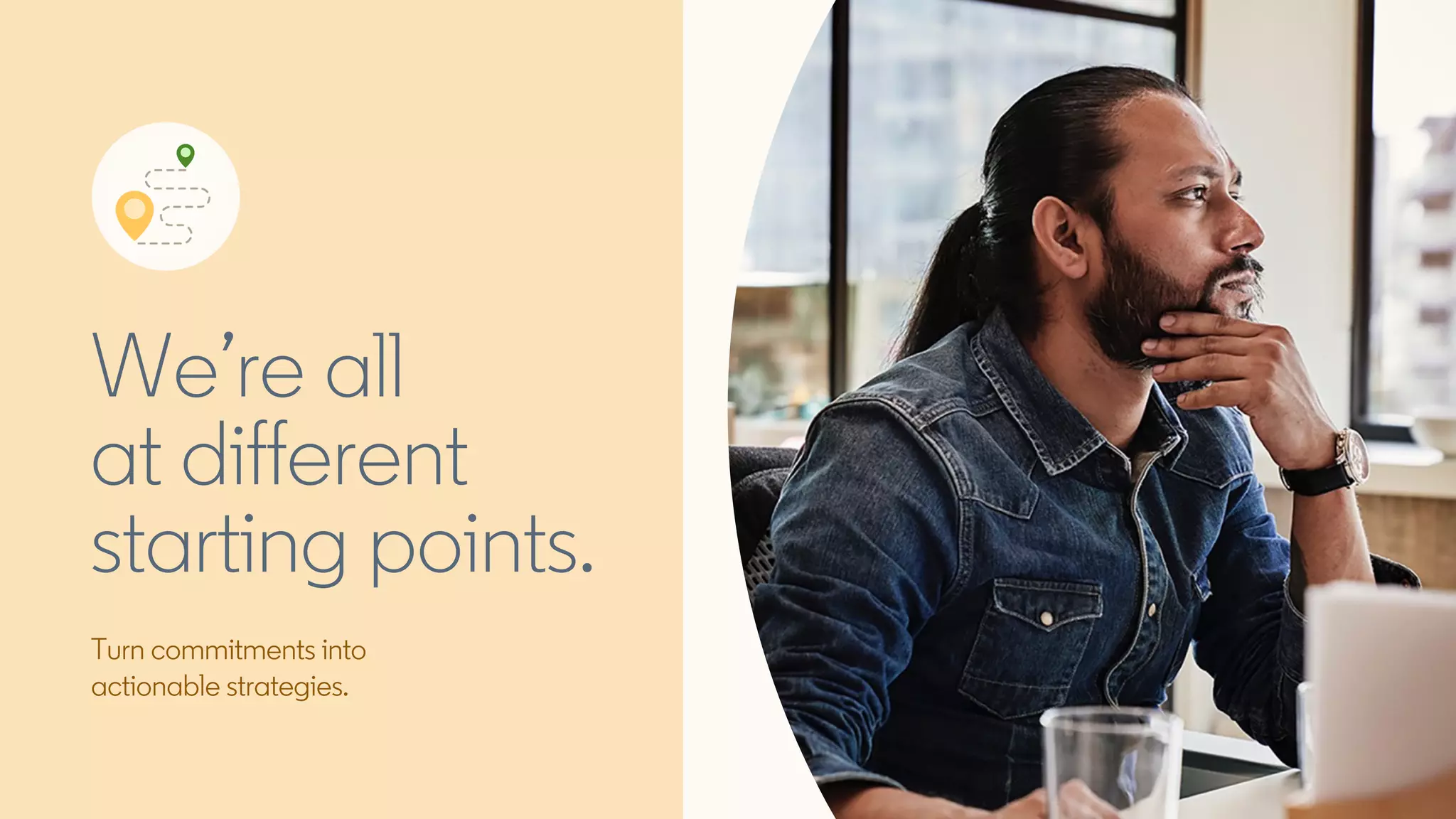 Turn commitments into
actionable strategies.
We’re all
at different
starting points.
 