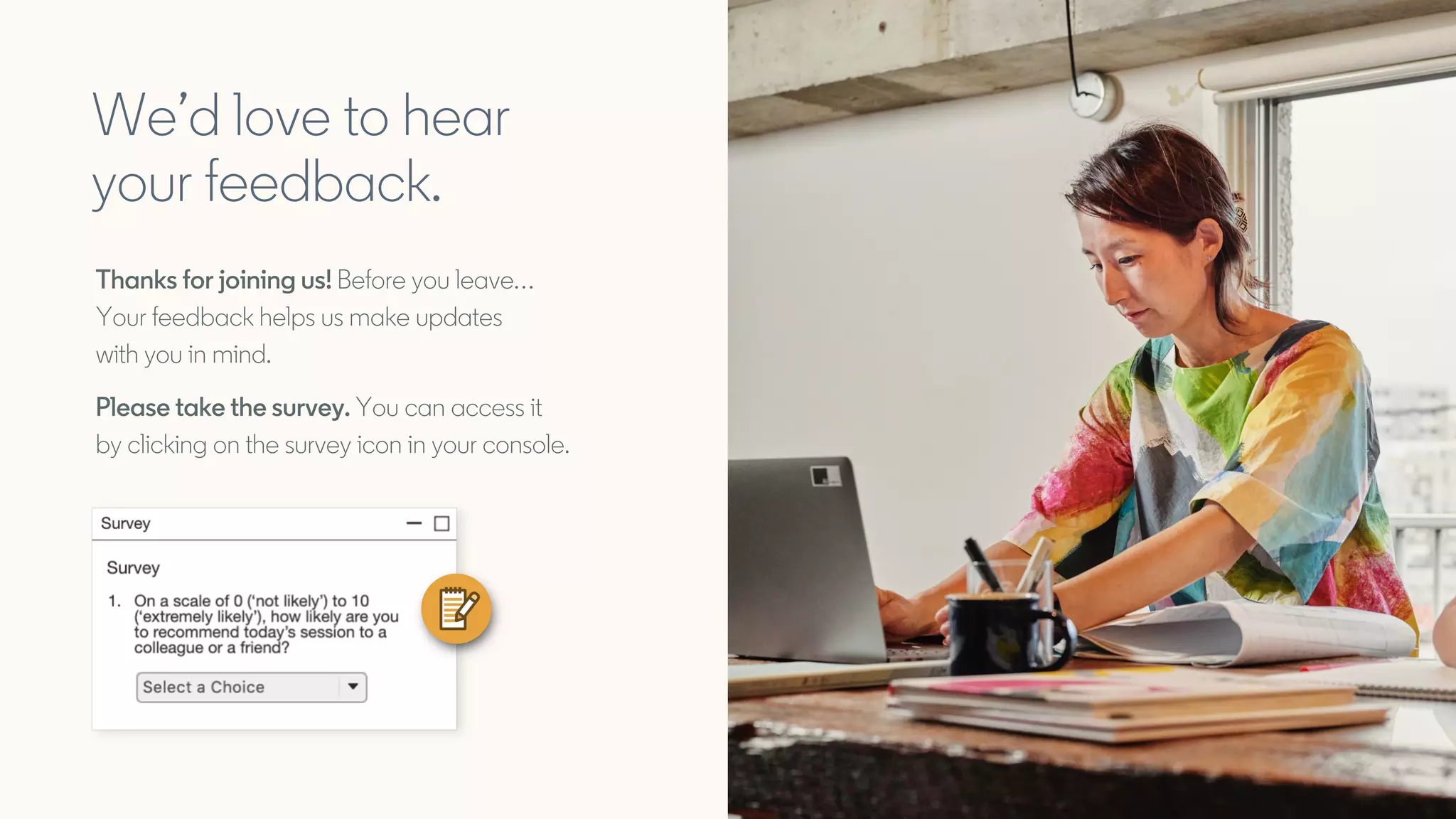 We’d love to hear
your feedback.
Thanks for joining us! Before you leave…
Your feedback helps us make updates
with you in mind.
Please take the survey. You can access it
by clicking on the survey icon in your console.
 