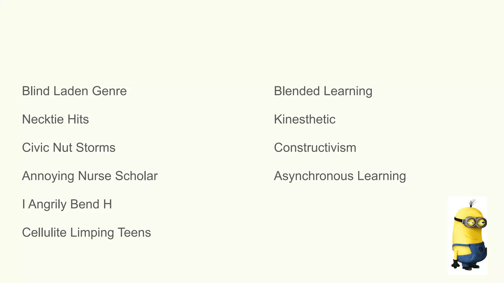 Blind Laden Genre Blended Learning
Necktie Hits Kinesthetic
Civic Nut Storms Constructivism
Annoying Nurse Scholar Asynchronous Learning
I Angrily Bend H
Cellulite Limping Teens
 
