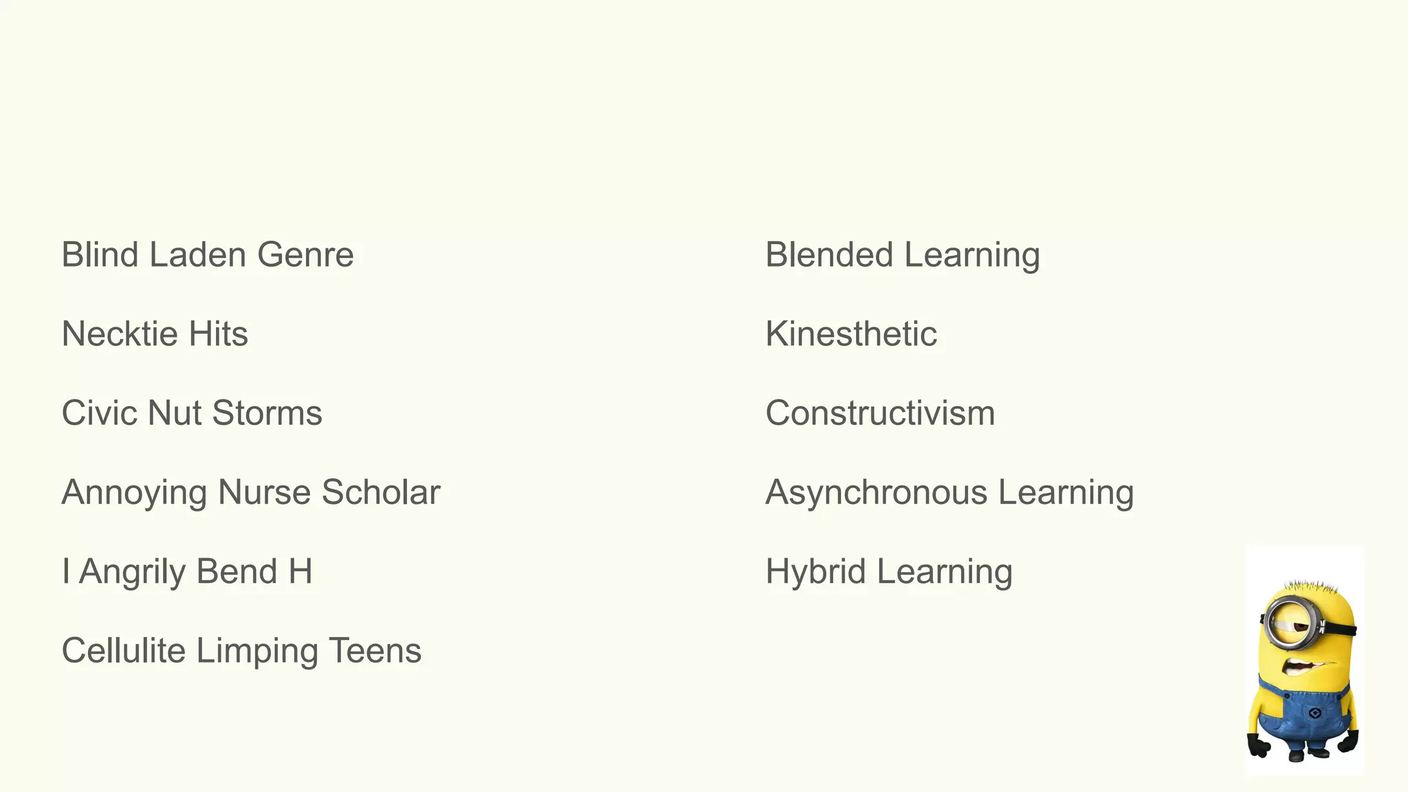 Blind Laden Genre Blended Learning
Necktie Hits Kinesthetic
Civic Nut Storms Constructivism
Annoying Nurse Scholar Asynchronous Learning
I Angrily Bend H Hybrid Learning
Cellulite Limping Teens
 