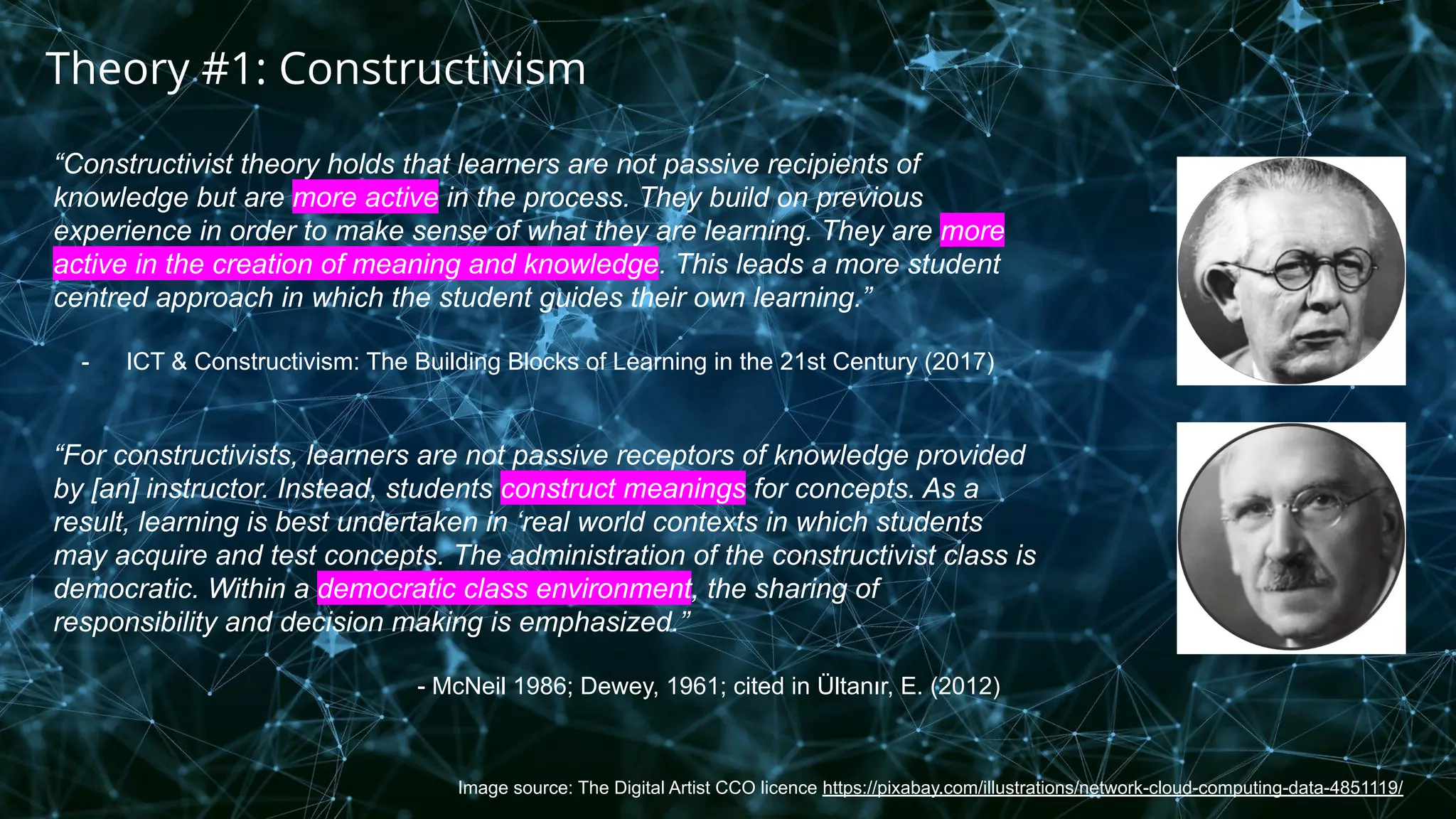 Image source: The Digital Artist CCO licence https://pixabay.com/illustrations/network-cloud-computing-data-4851119/
Theory #1: Constructivism
“Constructivist theory holds that learners are not passive recipients of
knowledge but are more active in the process. They build on previous
experience in order to make sense of what they are learning. They are more
active in the creation of meaning and knowledge. This leads a more student
centred approach in which the student guides their own learning.”
- ICT & Constructivism: The Building Blocks of Learning in the 21st Century (2017)
“For constructivists, learners are not passive receptors of knowledge provided
by [an] instructor. Instead, students construct meanings for concepts. As a
result, learning is best undertaken in ‘real world contexts in which students
may acquire and test concepts. The administration of the constructivist class is
democratic. Within a democratic class environment, the sharing of
responsibility and decision making is emphasized.”
- McNeil 1986; Dewey, 1961; cited in Ültanır, E. (2012)
 