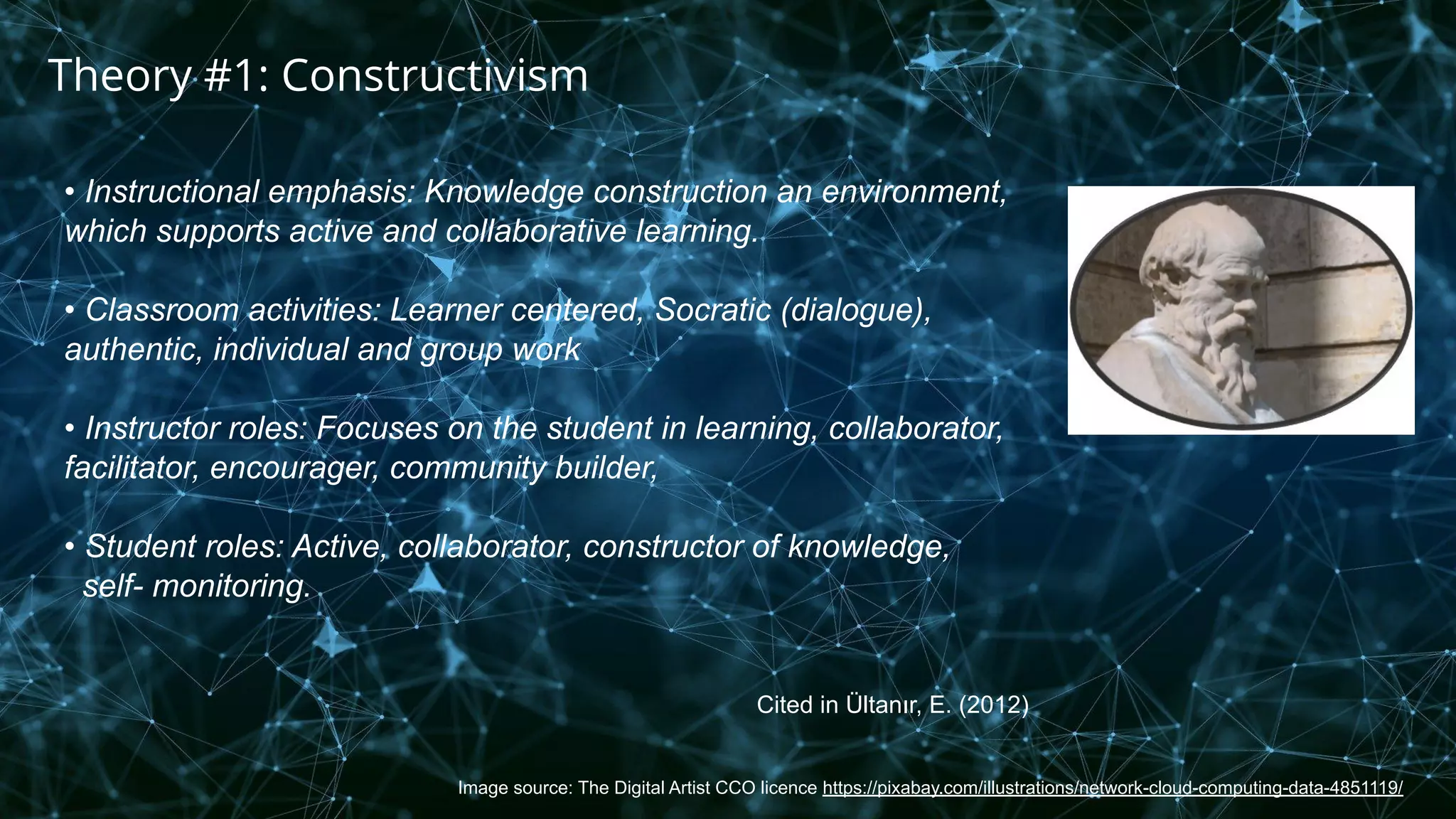 Image source: The Digital Artist CCO licence https://pixabay.com/illustrations/network-cloud-computing-data-4851119/
Theory #1: Constructivism
• Instructional emphasis: Knowledge construction an environment,
which supports active and collaborative learning.
• Classroom activities: Learner centered, Socratic (dialogue),
authentic, individual and group work
• Instructor roles: Focuses on the student in learning, collaborator,
facilitator, encourager, community builder,
• Student roles: Active, collaborator, constructor of knowledge,
self- monitoring.
Cited in Ültanır, E. (2012)
 