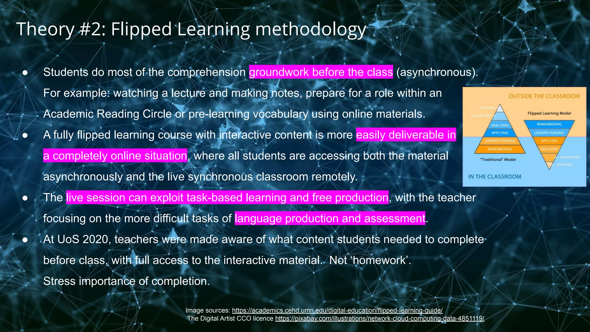 Image sources: https://academics.cehd.umn.edu/digital-education/flipped-learning-guide/
The Digital Artist CCO licence https://pixabay.com/illustrations/network-cloud-computing-data-4851119/
● Students do most of the comprehension groundwork before the class (asynchronous).
For example: watching a lecture and making notes, prepare for a role within an
Academic Reading Circle or pre-learning vocabulary using online materials.
● A fully flipped learning course with interactive content is more easily deliverable in
a completely online situation, where all students are accessing both the material
asynchronously and the live synchronous classroom remotely.
● The live session can exploit task-based learning and free production, with the teacher
focusing on the more difficult tasks of language production and assessment.
● At UoS 2020, teachers were made aware of what content students needed to complete
before class, with full access to the interactive material. Not ‘homework’.
Stress importance of completion.
Theory #2: Flipped Learning methodology
 