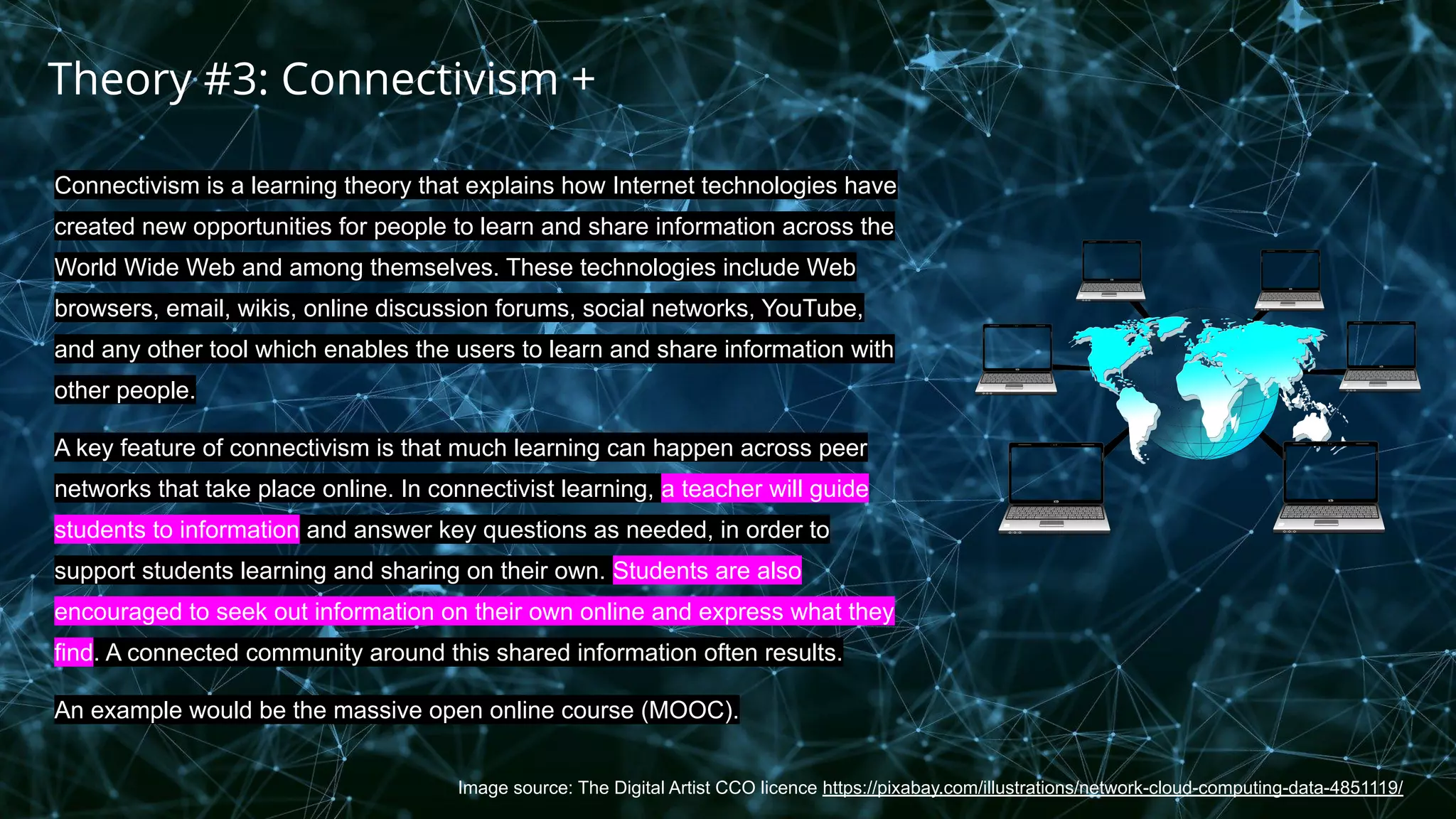 Image source: The Digital Artist CCO licence https://pixabay.com/illustrations/network-cloud-computing-data-4851119/
Connectivism is a learning theory that explains how Internet technologies have
created new opportunities for people to learn and share information across the
World Wide Web and among themselves. These technologies include Web
browsers, email, wikis, online discussion forums, social networks, YouTube,
and any other tool which enables the users to learn and share information with
other people.
A key feature of connectivism is that much learning can happen across peer
networks that take place online. In connectivist learning, a teacher will guide
students to information and answer key questions as needed, in order to
support students learning and sharing on their own. Students are also
encouraged to seek out information on their own online and express what they
find. A connected community around this shared information often results.
An example would be the massive open online course (MOOC).
Theory #3: Connectivism +
 