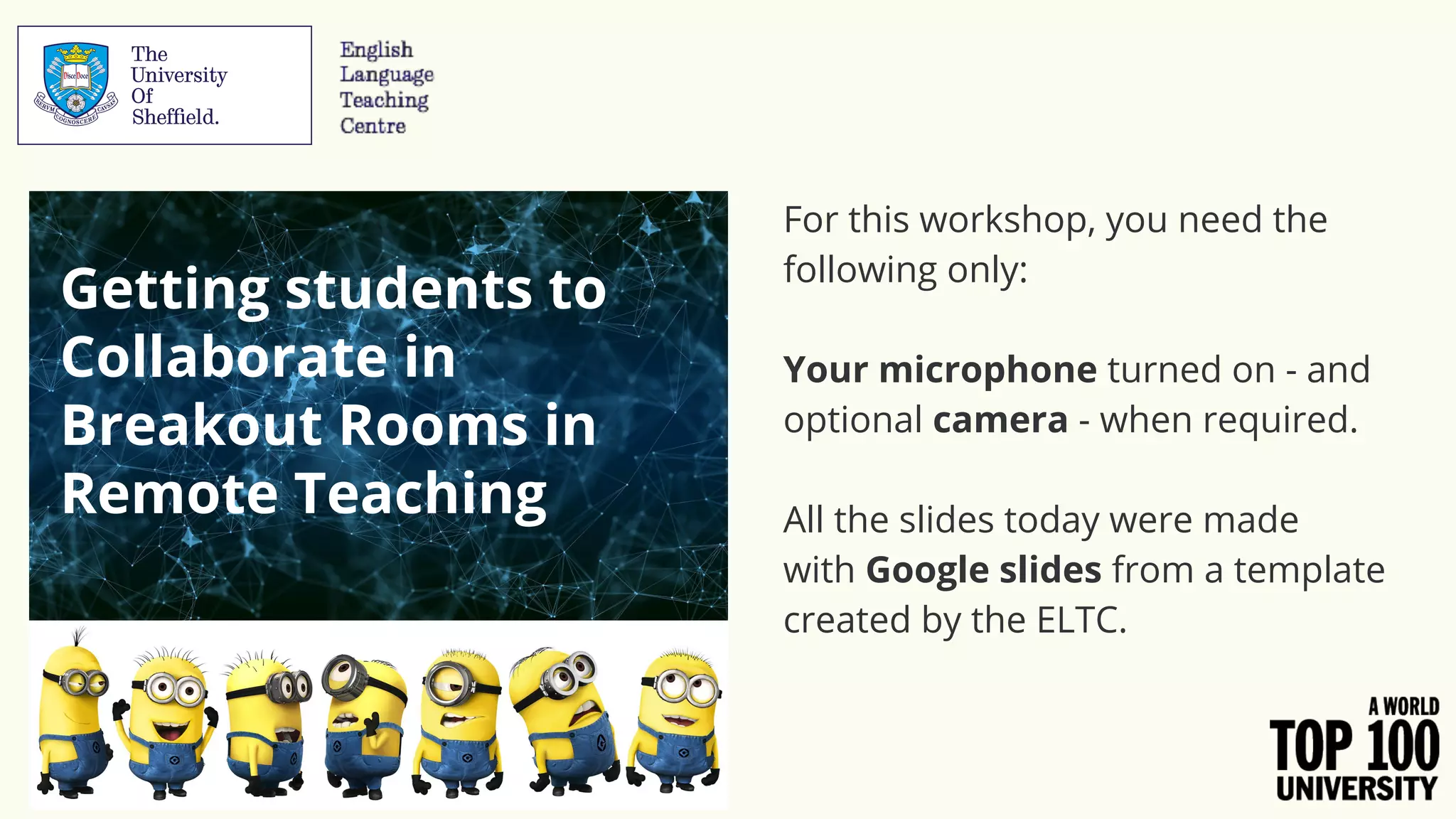 For this workshop, you need the
following only:
Your microphone turned on - and
optional camera - when required.
All the slides today were made
with Google slides from a template
created by the ELTC.
Getting students to
Collaborate in
Breakout Rooms in
Remote Teaching
 