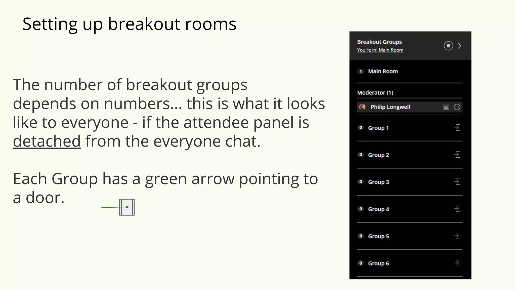 Setting up breakout rooms
The number of breakout groups
depends on numbers… this is what it looks
like to everyone - if the attendee panel is
detached from the everyone chat.
Each Group has a green arrow pointing to
a door.
 