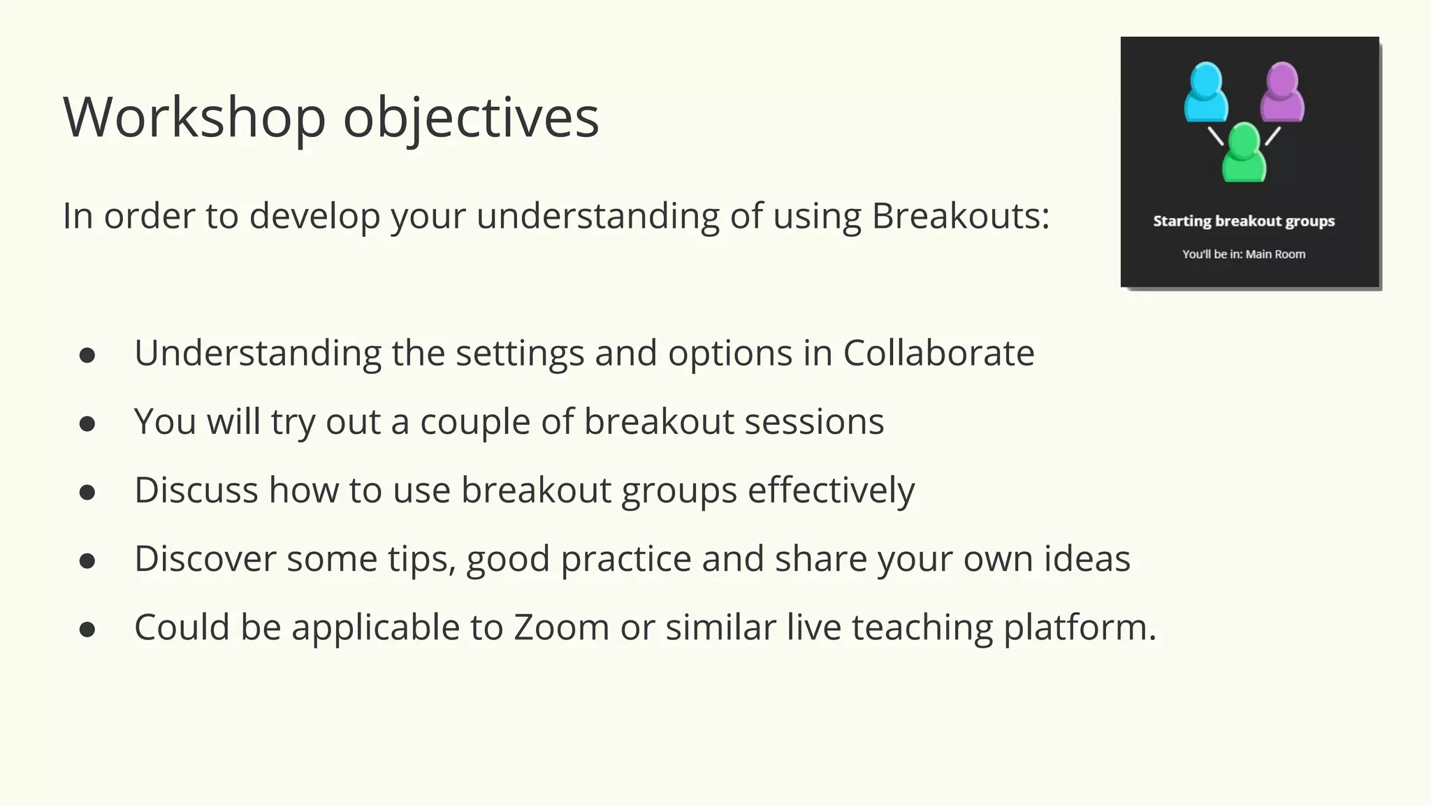 Workshop objectives
In order to develop your understanding of using Breakouts:
● Understanding the settings and options in Collaborate
● You will try out a couple of breakout sessions
● Discuss how to use breakout groups eﬀectively
● Discover some tips, good practice and share your own ideas
● Could be applicable to Zoom or similar live teaching platform.
 