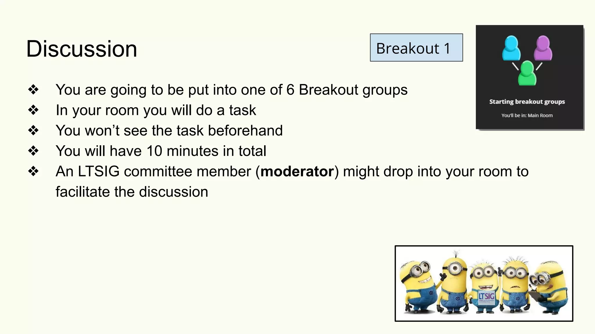 Discussion
❖ You are going to be put into one of 6 Breakout groups
❖ In your room you will do a task
❖ You won’t see the task beforehand
❖ You will have 10 minutes in total
❖ An LTSIG committee member (moderator) might drop into your room to
facilitate the discussion
Breakout 1
 