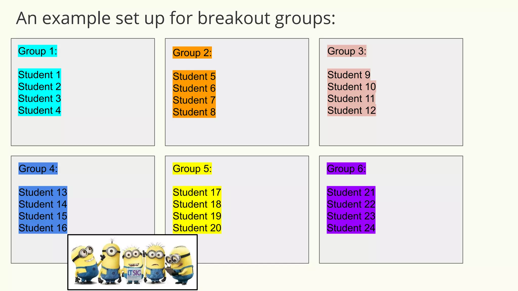 Group 1:
Student 1
Student 2
Student 3
Student 4
Group 2:
Student 5
Student 6
Student 7
Student 8
Group 3:
Student 9
Student 10
Student 11
Student 12
Group 4:
Student 13
Student 14
Student 15
Student 16
Group 5:
Student 17
Student 18
Student 19
Student 20
Group 6:
Student 21
Student 22
Student 23
Student 24
An example set up for breakout groups:
 