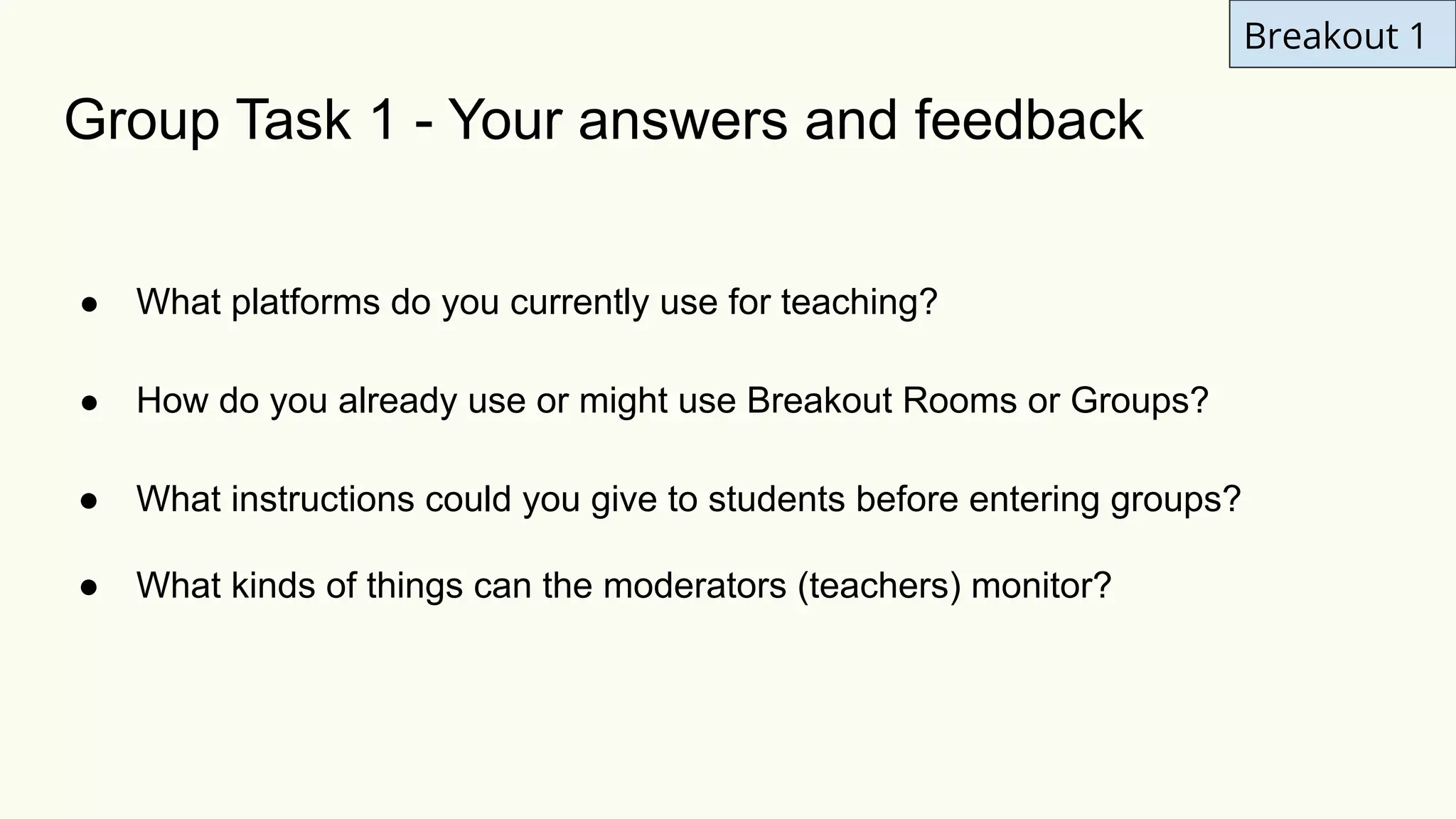 Group Task 1 - Your answers and feedback
● What platforms do you currently use for teaching?
● How do you already use or might use Breakout Rooms or Groups?
● What instructions could you give to students before entering groups?
● What kinds of things can the moderators (teachers) monitor?
Breakout 1
 