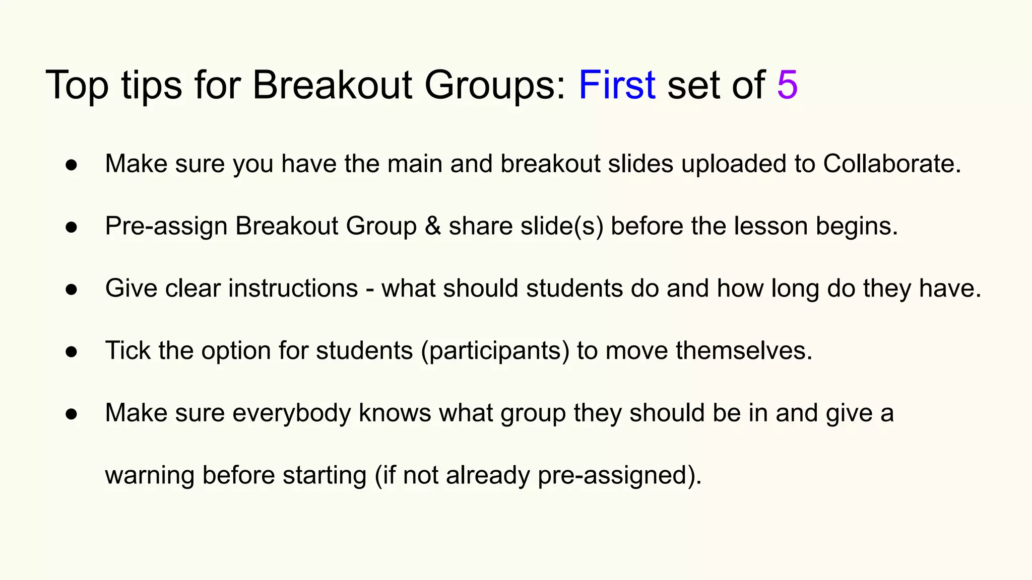 Top tips for Breakout Groups: First set of 5
● Make sure you have the main and breakout slides uploaded to Collaborate.
● Pre-assign Breakout Group & share slide(s) before the lesson begins.
● Give clear instructions - what should students do and how long do they have.
● Tick the option for students (participants) to move themselves.
● Make sure everybody knows what group they should be in and give a
warning before starting (if not already pre-assigned).
 