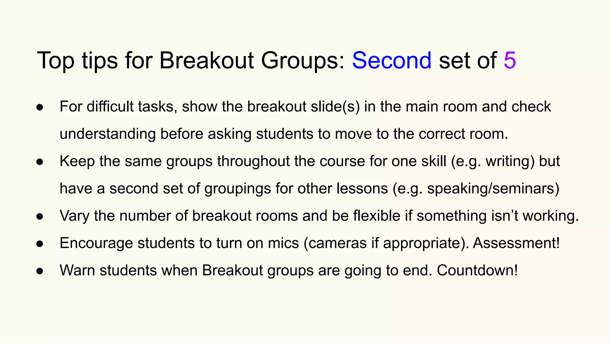 Top tips for Breakout Groups: Second set of 5
● For difficult tasks, show the breakout slide(s) in the main room and check
understanding before asking students to move to the correct room.
● Keep the same groups throughout the course for one skill (e.g. writing) but
have a second set of groupings for other lessons (e.g. speaking/seminars)
● Vary the number of breakout rooms and be flexible if something isn’t working.
● Encourage students to turn on mics (cameras if appropriate). Assessment!
● Warn students when Breakout groups are going to end. Countdown!
 