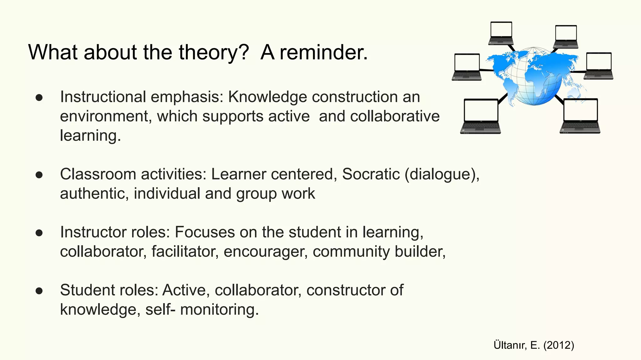 What about the theory? A reminder.
● Instructional emphasis: Knowledge construction an
environment, which supports active and collaborative
learning.
● Classroom activities: Learner centered, Socratic (dialogue),
authentic, individual and group work
● Instructor roles: Focuses on the student in learning,
collaborator, facilitator, encourager, community builder,
● Student roles: Active, collaborator, constructor of
knowledge, self- monitoring.
Ültanır, E. (2012)
 