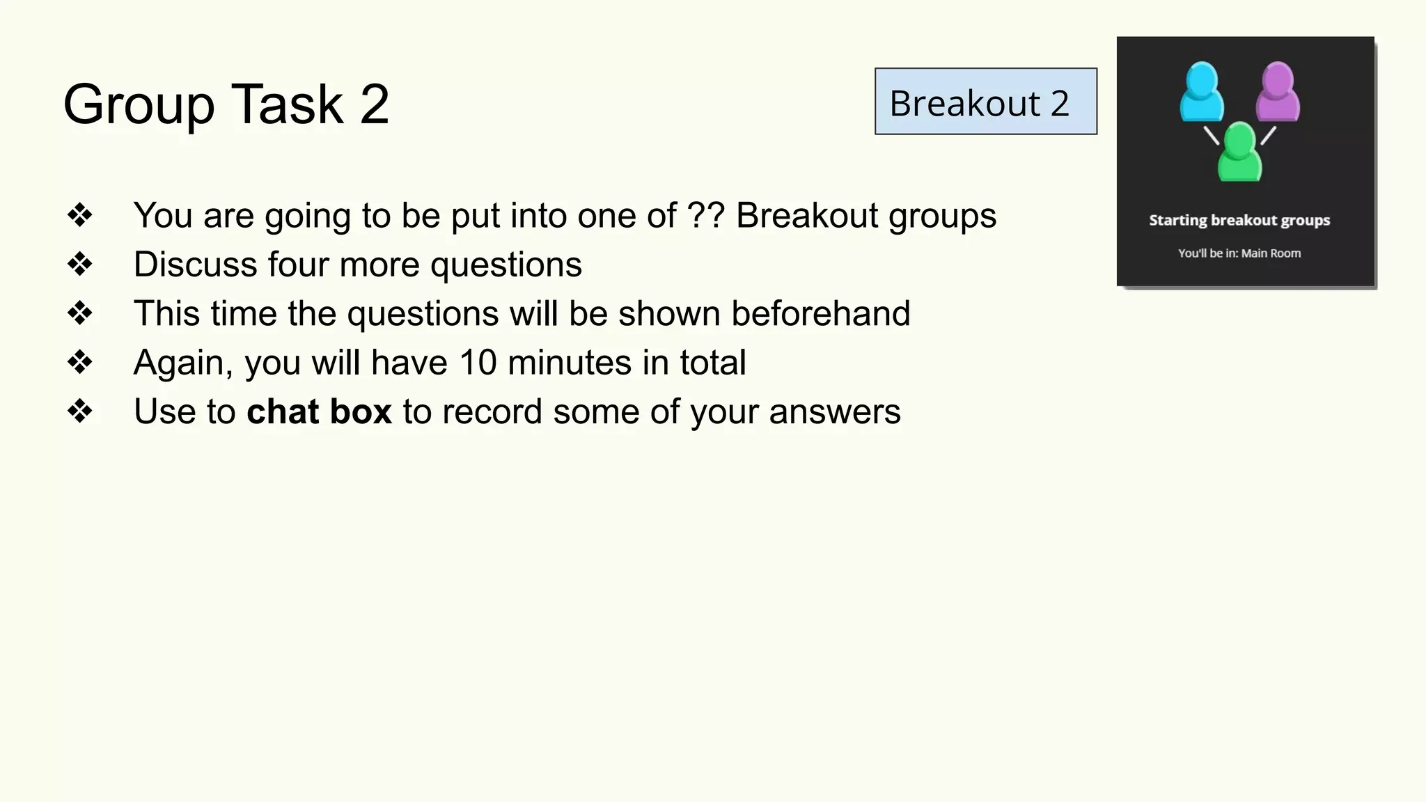 Breakout 2
❖ You are going to be put into one of ?? Breakout groups
❖ Discuss four more questions
❖ This time the questions will be shown beforehand
❖ Again, you will have 10 minutes in total
❖ Use to chat box to record some of your answers
Group Task 2
 