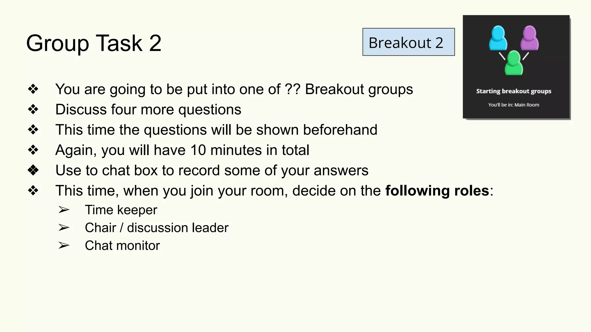 Breakout 2
❖ You are going to be put into one of ?? Breakout groups
❖ Discuss four more questions
❖ This time the questions will be shown beforehand
❖ Again, you will have 10 minutes in total
❖ Use to chat box to record some of your answers
❖ This time, when you join your room, decide on the following roles:
➢ Time keeper
➢ Chair / discussion leader
➢ Chat monitor
Group Task 2
 