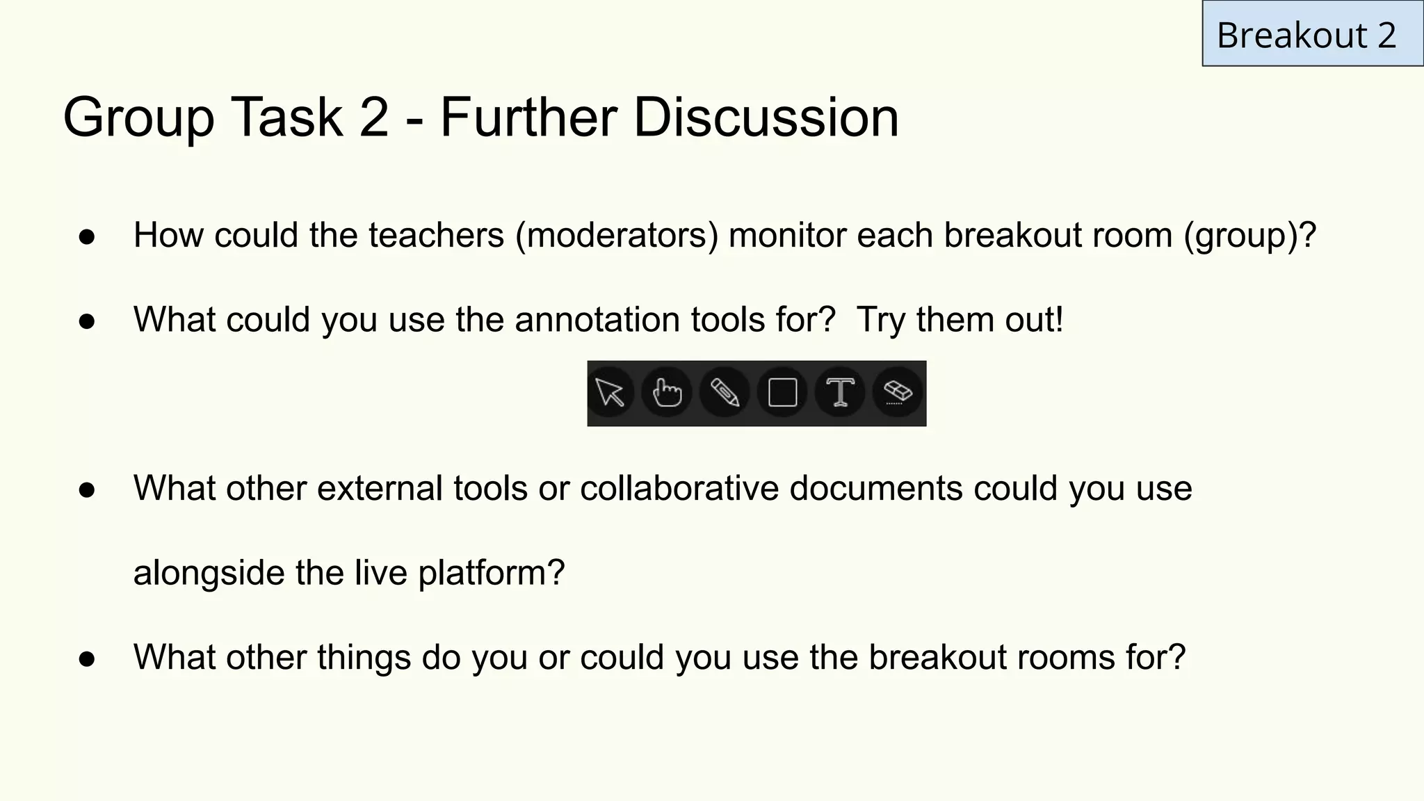 Breakout 2
Group Task 2 - Further Discussion
● How could the teachers (moderators) monitor each breakout room (group)?
● What could you use the annotation tools for? Try them out!
● What other external tools or collaborative documents could you use
alongside the live platform?
● What other things do you or could you use the breakout rooms for?
 