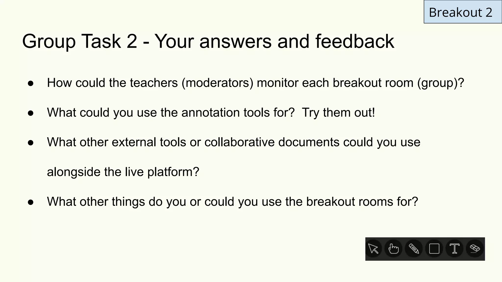 Breakout 2
Group Task 2 - Your answers and feedback
● How could the teachers (moderators) monitor each breakout room (group)?
● What could you use the annotation tools for? Try them out!
● What other external tools or collaborative documents could you use
alongside the live platform?
● What other things do you or could you use the breakout rooms for?
 