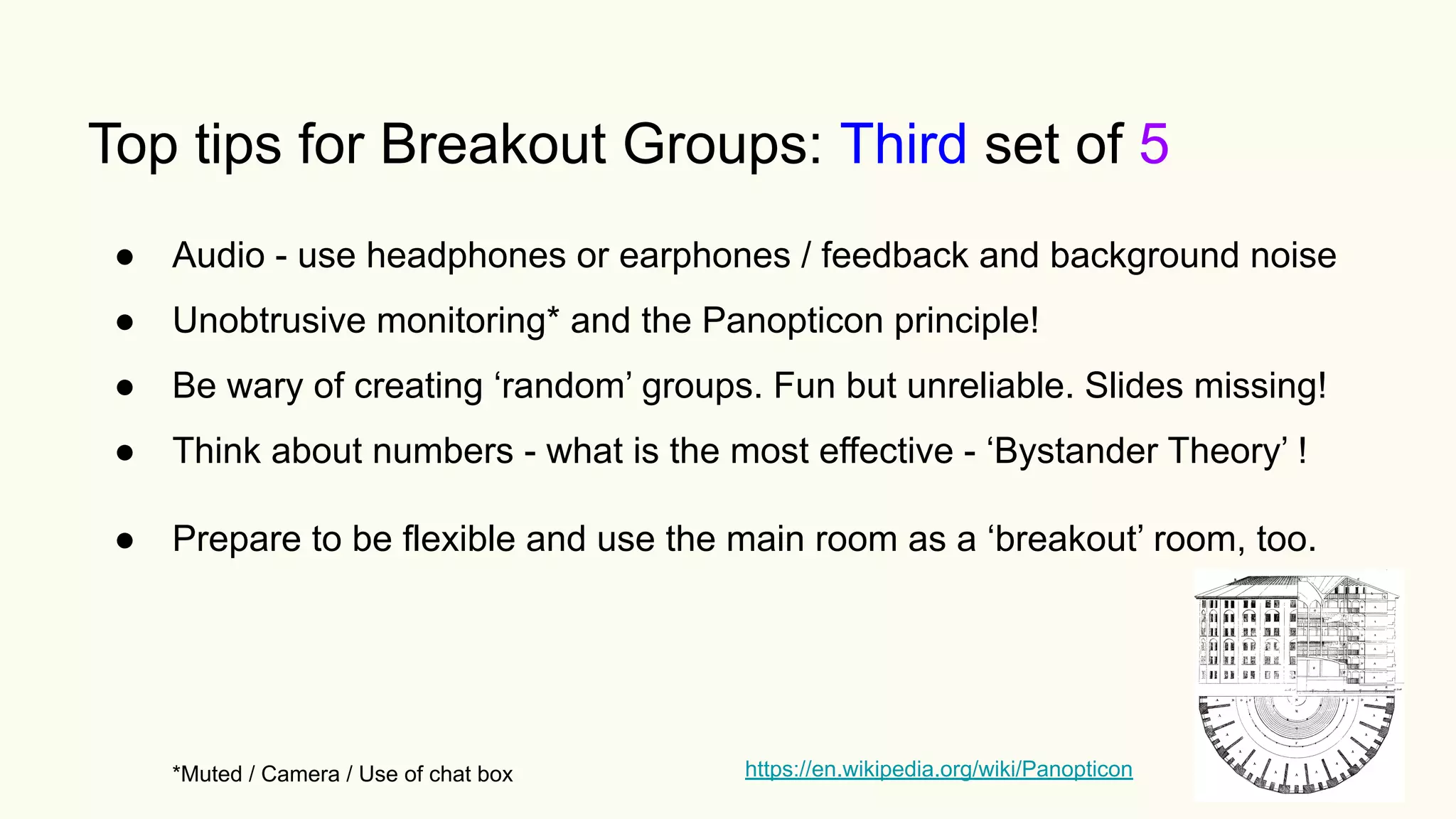 Top tips for Breakout Groups: Third set of 5
● Audio - use headphones or earphones / feedback and background noise
● Unobtrusive monitoring* and the Panopticon principle!
● Be wary of creating ‘random’ groups. Fun but unreliable. Slides missing!
● Think about numbers - what is the most effective - ‘Bystander Theory’ !
● Prepare to be flexible and use the main room as a ‘breakout’ room, too.
*Muted / Camera / Use of chat box https://en.wikipedia.org/wiki/Panopticon
 