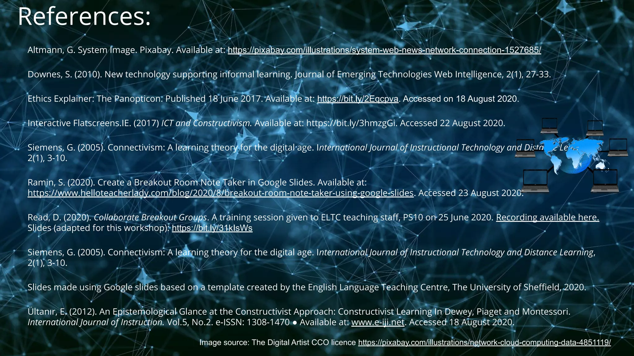 Image source: The Digital Artist CCO licence https://pixabay.com/illustrations/network-cloud-computing-data-4851119/
References:
Altmann, G. System Image. Pixabay. Available at: https://pixabay.com/illustrations/system-web-news-network-connection-1527685/
Downes, S. (2010). New technology supporting informal learning. Journal of Emerging Technologies Web Intelligence, 2(1), 27-33.
Ethics Explainer: The Panopticon. Published 18 June 2017. Available at: https://bit.ly/2Eqcpva. Accessed on 18 August 2020.
Interactive Flatscreens.IE. (2017) ICT and Constructivism. Available at: https://bit.ly/3hmzgGi. Accessed 22 August 2020.
Siemens, G. (2005). Connectivism: A learning theory for the digital age. International Journal of Instructional Technology and Distance Learning,
2(1), 3-10.
Ramin, S. (2020). Create a Breakout Room Note Taker in Google Slides. Available at:
https://www.helloteacherlady.com/blog/2020/8/breakout-room-note-taker-using-google-slides. Accessed 23 August 2020.
Read, D. (2020). Collaborate Breakout Groups. A training session given to ELTC teaching staﬀ, PS10 on 25 June 2020. Recording available here.
Slides (adapted for this workshop): https://bit.ly/31kIsWs
Siemens, G. (2005). Connectivism: A learning theory for the digital age. International Journal of Instructional Technology and Distance Learning,
2(1), 3-10.
Slides made using Google slides based on a template created by the English Language Teaching Centre, The University of Sheﬃeld, 2020.
Ültanır, E. (2012). An Epistemological Glance at the Constructivist Approach: Constructivist Learning In Dewey, Piaget and Montessori.
International Journal of Instruction. Vol.5, No.2. e-ISSN: 1308-1470 ● Available at: www.e-iji.net. Accessed 18 August 2020.
 