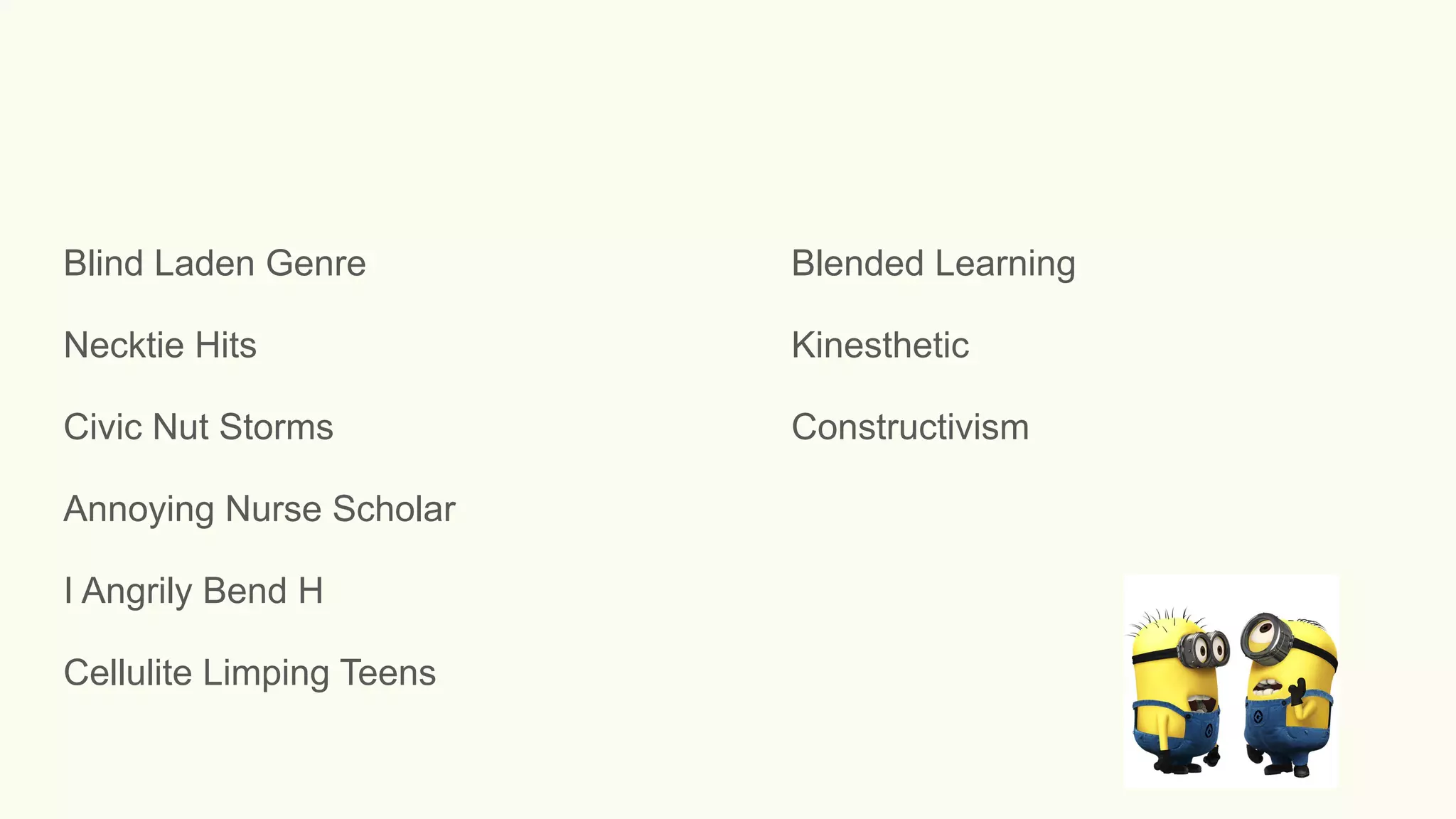 Blind Laden Genre Blended Learning
Necktie Hits Kinesthetic
Civic Nut Storms Constructivism
Annoying Nurse Scholar
I Angrily Bend H
Cellulite Limping Teens
 