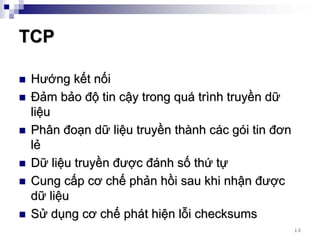 TCP

Hướng kết nối
Đảm bảo độ tin cậy trong quá trình truyền dữ
liệu
Phân đoạn dữ liệu truyền thành các gói tin đơn
lẻ
Dữ liệu truyền được đánh số thứ tự
Cung cấp cơ chế phản hồi sau khi nhận được
dữ liệu
Sử dụng cơ chế phát hiện lỗi checksums
                                                 10
 