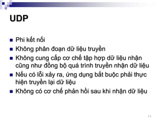 UDP

Phi kết nối
Không phân đoạn dữ liệu truyền
Không cung cấp cơ chế tập hợp dữ liệu nhận
cũng như đồng bộ quá trình truyền nhận dữ liệu
Nếu có lỗi xảy ra, ứng dụng bắt buộc phải thực
hiện truyền lại dữ liệu
Không có cơ chế phản hồi sau khi nhận dữ liệu


                                             11
 