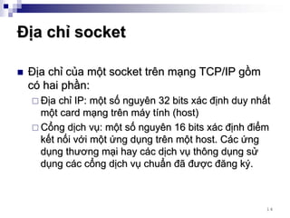 Địa chỉ socket

 Địa chỉ của một socket trên mạng TCP/IP gồm
 có hai phần:
   Địa chỉ IP: một số nguyên 32 bits xác định duy nhất
   một card mạng trên máy tính (host)
   Cổng dịch vụ: một số nguyên 16 bits xác định điểm
   kết nối với một ứng dụng trên một host. Các ứng
   dụng thương mại hay các dịch vụ thông dụng sử
   dụng các cổng dịch vụ chuẩn đã được đăng ký.



                                                     14
 