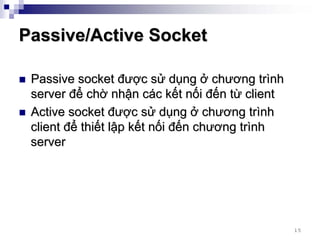 Passive/Active Socket

 Passive socket được sử dụng ở chương trình
 server để chờ nhận các kết nối đến từ client
 Active socket được sử dụng ở chương trình
 client để thiết lập kết nối đến chương trình
 server




                                                15
 