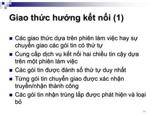 Giao thức hướng kết nối (1)

 Các giao thức dựa trên phiên làm việc hay sự
 chuyển giao các gói tin có thứ tự
 Cung cấp dịch vụ kết nối hai chiều tin cậy dựa
 trên một phiên làm việc
 Các gói tin được đánh số thứ tự duy nhất
 Từng gói tin chuyển giao được xác nhận
 truyền/nhận thành công
 Các gói tin nhận trùng lắp được phát hiện và loại
 bỏ
                                                16
 