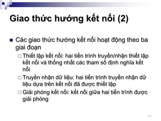 Giao thức hướng kết nối (2)

 Các giao thức hướng kết nối hoạt động theo ba
 giai đoạn
   Thiết lập kết nối: hai tiến trình truyền/nhận thiết lập
   kết nối và thống nhất các tham số định nghĩa kết
   nối
   Truyền nhận dữ liệu: hai tiến trình truyền nhận dữ
   liệu dựa trên kết nối đã được thiết lập
   Giải phóng kết nối: kết nối giữa hai tiến trình được
   giải phóng

                                                         17
 