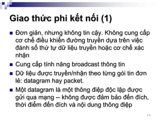 Giao thức phi kết nối (1)
 Đơn giản, nhưng không tin cậy. Không cung cấp
 cơ chế điều khiển đường truyền dựa trên việc
 đánh số thứ tự dữ liệu truyền hoặc cơ chế xác
 nhận
 Cung cấp tính năng broadcast thông tin
 Dữ liệu được truyền/nhận theo từng gói tin đơn
 lẻ: datagram hay packet.
 Một datagram là một thông điệp độc lập được
 gửi qua mạng -- không được đảm bảo đến đích,
 thời điểm đến đích và nội dung thông điệp
                                             19
 