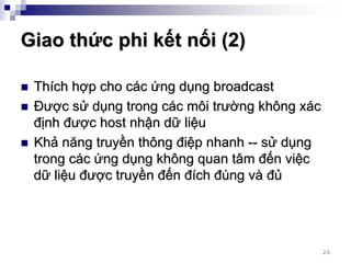 Giao thức phi kết nối (2)

 Thích hợp cho các ứng dụng broadcast
 Được sử dụng trong các môi trường không xác
 định được host nhận dữ liệu
 Khả năng truyền thông điệp nhanh -- sử dụng
 trong các ứng dụng không quan tâm đến việc
 dữ liệu được truyền đến đích đúng và đủ




                                               20
 