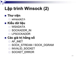 Lập trình Winsock (2)
 Thư viện
   winsock2.h
 Kiểu dữ liệu
   WSADATA
   SOCKADDR_IN
   LPSOCKADDR
 Các giá trị hằng số
   AF_INET
   SOCK_STREAM / SOCK_DGRAM
   INVALID_SOCKET
   SOCKET_ERROR
                              22
 