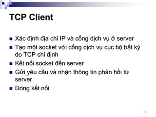 TCP Client

 Xác định địa chỉ IP và cổng dịch vụ ở server
 Tạo một socket với cổng dịch vụ cục bộ bất kỳ
 do TCP chỉ định
 Kết nối socket đến server
 Gửi yêu cầu và nhận thông tin phản hồi từ
 server
 Đóng kết nối


                                                 23
 
