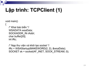 Lập trình: TCPClient (1)

void main()
{
   /* Khai báo biến */
   WSADATA wsaData;
   SOCKADDR_IN rAddr;
   char buffer[20];
   int iRc;

  /* Nạp thư viện và khởi tạo socket */
  iRc = WSAStartup(MAKEWORD(2, 2), &wsaData);
  SOCKET sk = socket(AF_INET, SOCK_STREAM, 0);




                                                 24
 