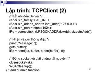 Lập trình: TCPClient (2)
  /* Kết nối đến Server */
  rAddr.sin_family = AF_INET;
  rAddr.sin_addr.s_addr = inet_addr("127.0.0.1");
  rAddr.sin_port = htons(1024);
  iRc = connect(sk, (LPSOCKADDR)&rAddr, sizeof(rAddr));

  /* Nhận và gửi thông điệp */
  printf("Message: ");
  gets(buffer);
  iRc = send(sk, buffer, strlen(buffer), 0);

    /* Đóng socket và giải phóng tài nguyên */
    closesocket(sk);
    WSACleanup();
                                                     25
} // end of main function
 
