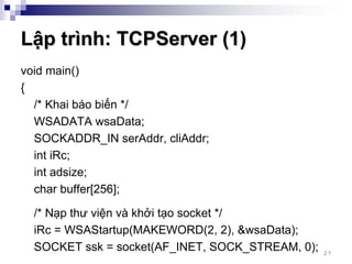 Lập trình: TCPServer (1)
void main()
{
  /* Khai báo biến */
  WSADATA wsaData;
  SOCKADDR_IN serAddr, cliAddr;
  int iRc;
  int adsize;
  char buffer[256];

  /* Nạp thư viện và khởi tạo socket */
  iRc = WSAStartup(MAKEWORD(2, 2), &wsaData);
  SOCKET ssk = socket(AF_INET, SOCK_STREAM, 0);   27
 