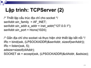 Lập trình: TCPServer (2)
/* Thiết lập cấu trúc địa chỉ cho socket */
serAddr.sin_family = AF_INET;
serAddr.sin_addr.s_addr = inet_addr("127.0.0.1");
serAddr.sin_port = htons(1024);

/* Gắn địa chỉ cho socket và thực hiện chờ thiết lập kết nối */
iRc = bind(ssk, (LPSOCKADDR)&serAddr, sizeof(serAddr));
iRc = listen(ssk, 5);
adsize=sizeof(cliAddr);
SOCKET sk = accept(ssk, (LPSOCKADDR)&cliAddr, &adsize);


                                                           28
 