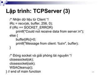 Lập trình: TCPServer (3)
  /* Nhận dữ liệu từ Client */
  iRc = recv(sk, buffer, 256, 0);
  if (iRc == SOCKET_ERROR)
        printf("Could not receive data from server.n");
  else {
        buffer[iRc]=0;
        printf("Message from client: %sn", buffer);
  }

    /* Đóng socket và giải phóng tài nguyên */
    closesocket(sk);
    closesocket(ssk);
    WSACleanup();
} // end of main function                                  29
 