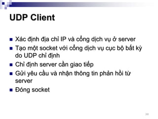 UDP Client

 Xác định địa chỉ IP và cổng dịch vụ ở server
 Tạo một socket với cổng dịch vụ cục bộ bất kỳ
 do UDP chỉ định
 Chỉ định server cần giao tiếp
 Gửi yêu cầu và nhận thông tin phản hồi từ
 server
 Đóng socket


                                                 30
 