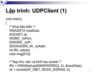 Lập trình: UDPClient (1)
void main()
{
  /* Khai báo biến */
  WSADATA wsaData;
  SOCKET sk;
  WORD _toPort;
  DWORD _toIP;
  SOCKADDR_IN _toAddr;
  int iRc, adsize;
  char msg[512];

 /* Nạp thư viện và khởi tạo socket */
 iRc = WSAStartup(MAKEWORD(2, 2), &wsaData);
 sk = socket(AF_INET, SOCK_DGRAM, 0);          31
 