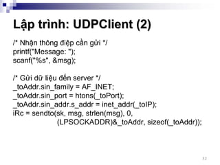 Lập trình: UDPClient (2)
/* Nhận thông điệp cần gửi */
printf("Message: ");
scanf("%s", &msg);

/* Gửi dữ liệu đến server */
_toAddr.sin_family = AF_INET;
_toAddr.sin_port = htons(_toPort);
_toAddr.sin_addr.s_addr = inet_addr(_toIP);
iRc = sendto(sk, msg, strlen(msg), 0,
              (LPSOCKADDR)&_toAddr, sizeof(_toAddr));



                                                        32
 