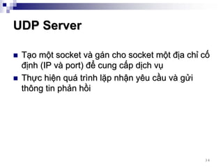 UDP Server

 Tạo một socket và gán cho socket một địa chỉ cố
 định (IP và port) để cung cấp dịch vụ
 Thực hiện quá trình lặp nhận yêu cầu và gửi
 thông tin phản hồi




                                              34
 