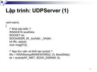 Lập trình: UDPServer (1)

void main()
{
   /* Khai báo biến */
   WSADATA wsaData;
   SOCKET sk;
   SOCKADDR_IN _locAddr, _frAddr;
   int iRc, adsize;
   char msg[512];

  /* Nạp thư viện và khởi tạo socket */
  iRc = WSAStartup(MAKEWORD(2, 2), &wsaData);
  sk = socket(AF_INET, SOCK_DGRAM, 0);



                                                35
 