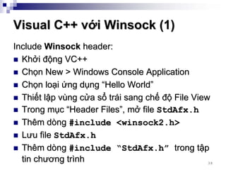 Visual C++ với Winsock (1)
Include Winsock header:
  Khởi động VC++
  Chọn New > Windows Console Application
  Chọn loại ứng dụng “Hello World”
  Thiết lập vùng cửa sổ trái sang chế độ File View
  Trong mục “Header Files”, mở file StdAfx.h
  Thêm dòng #include <winsock2.h>
  Lưu file StdAfx.h
  Thêm dòng #include “StdAfx.h” trong tập
  tin chương trình                                38
 