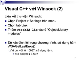 Visual C++ với Winsock (2)
Liên kết thư viện Winsock:
  Chọn Project > Settings trên menu
  Chọn tab Link
  Thêm wsock32.lib vào ô “Object/Library
  modules”

 Để xác định lỗi trong chương trình, sử dụng hàm
 WSAGetLastError()
    Ví dụ: với lỗi 10037, sử dụng lệnh:
      net helpmsg 10037
                                              39
 